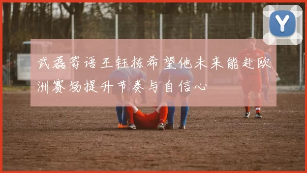 武磊寄语王钰栋希望他未来能赴欧洲赛场提升节奏与自信心