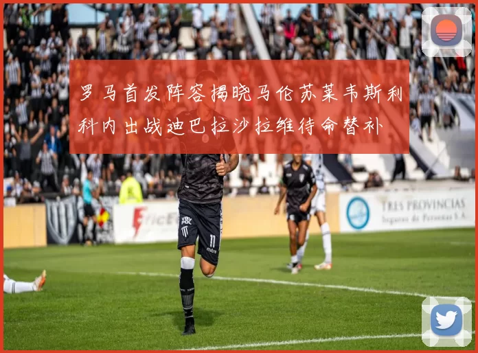 罗马首发阵容揭晓马伦苏莱韦斯利科内出战迪巴拉沙拉维待命替补