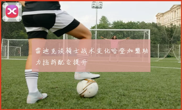 雷迪克谈骑士战术变化哈登加盟助力挡拆配合提升