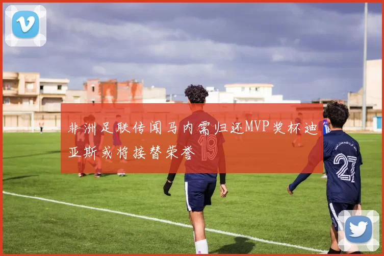 非洲足联传闻马内需归还MVP奖杯迪亚斯或将接替荣誉