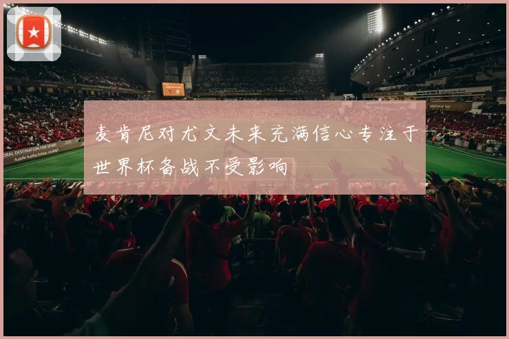 麦肯尼对尤文未来充满信心专注于世界杯备战不受影响