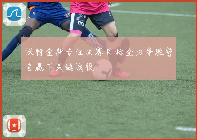 沃特金斯专注决赛目标全力争胜誓言赢下关键战役