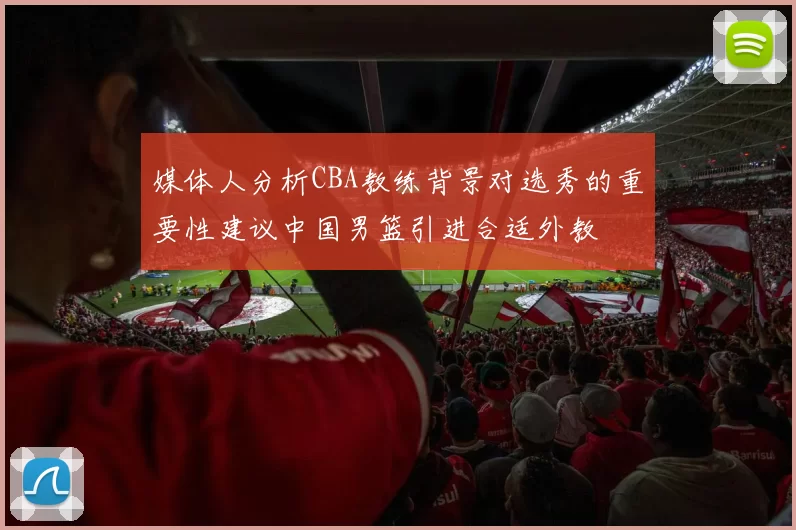 媒体人分析CBA教练背景对选秀的重要性建议中国男篮引进合适外教