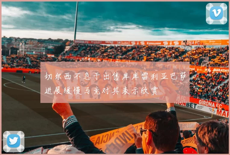 切尔西不急于出售库库雷利亚巴萨进展缓慢马竞对其表示欣赏