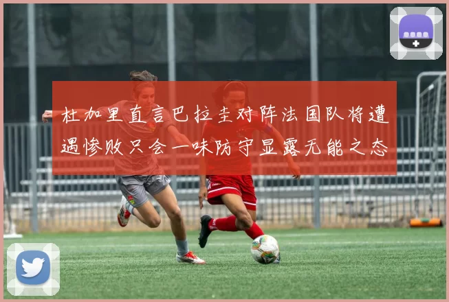 杜加里直言巴拉圭对阵法国队将遭遇惨败只会一味防守显露无能之态
