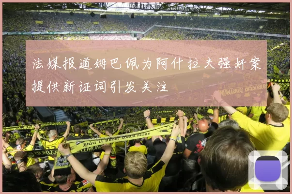 法媒报道姆巴佩为阿什拉夫强奸案提供新证词引发关注