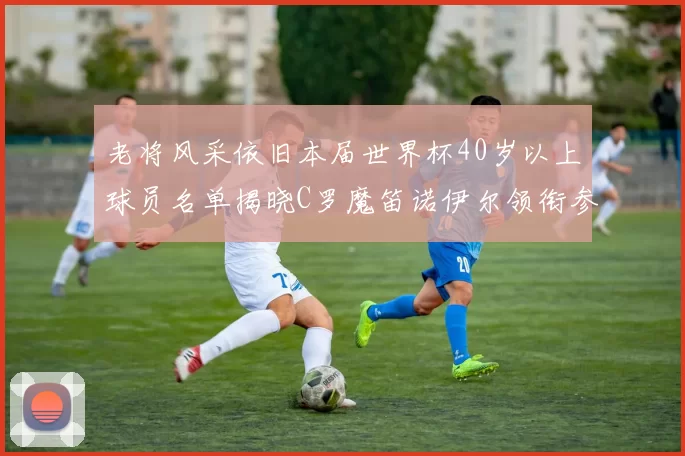 老将风采依旧本届世界杯40岁以上球员名单揭晓C罗魔笛诺伊尔领衔参赛