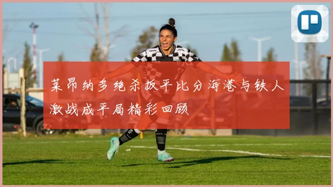 莱昂纳多绝杀扳平比分海港与铁人激战成平局精彩回顾