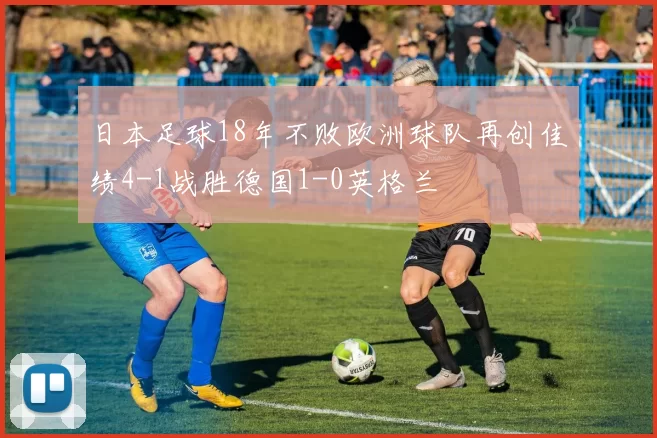 日本足球18年不败欧洲球队再创佳绩4-1战胜德国1-0英格兰