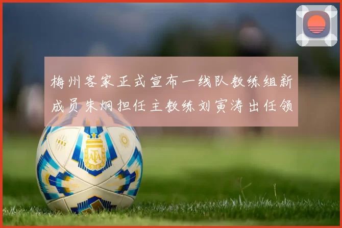 梅州客家正式宣布一线队教练组新成员朱炯担任主教练刘寅涛出任领队