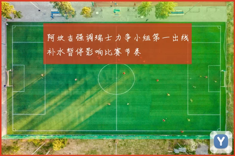 阿坎吉强调瑞士力争小组第一出线补水暂停影响比赛节奏