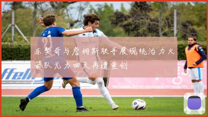 东契奇与詹姆斯联手展现统治力火箭队无力回天再遭重创