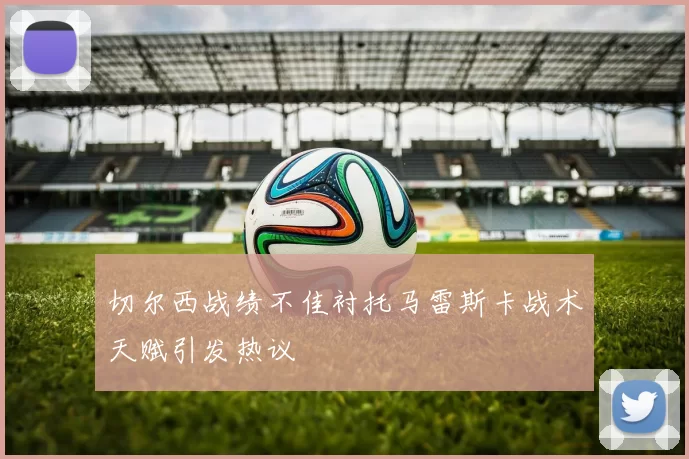 切尔西战绩不佳衬托马雷斯卡战术天赋引发热议