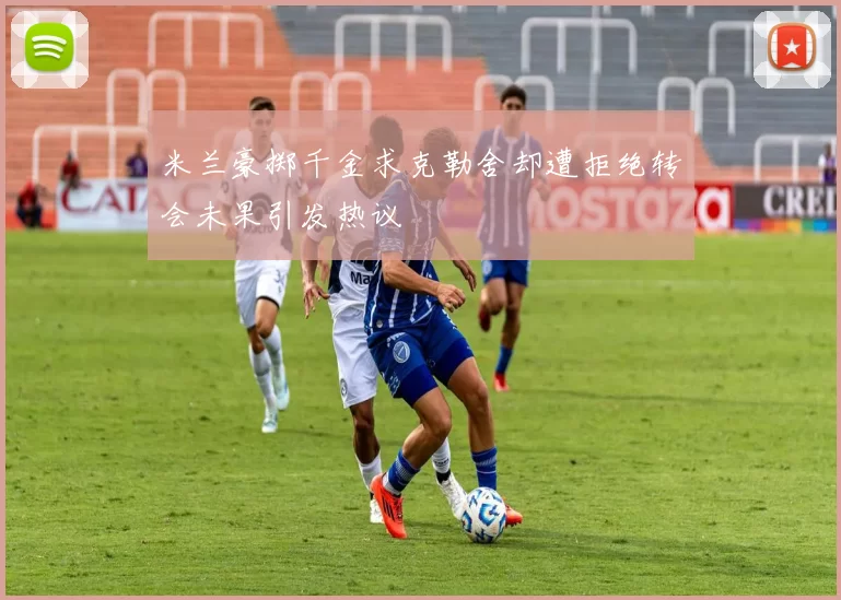 米兰豪掷千金求克勒舍却遭拒绝转会未果引发热议