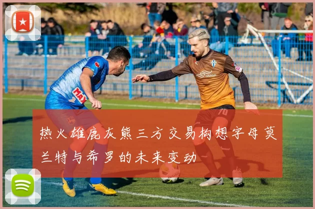 热火雄鹿灰熊三方交易构想字母莫兰特与希罗的未来变动