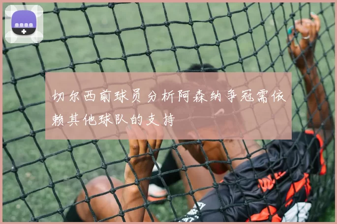 切尔西前球员分析阿森纳争冠需依赖其他球队的支持