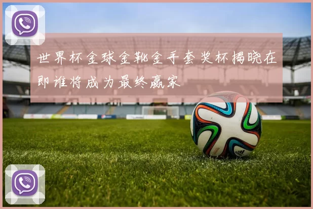 世界杯金球金靴金手套奖杯揭晓在即谁将成为最终赢家